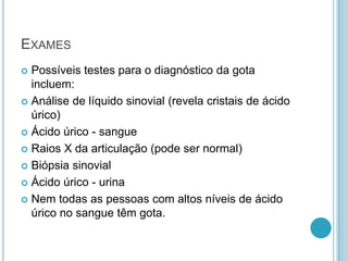 EXAMES
 Possíveis testes para o diagnóstico da gota
incluem:
 Análise de líquido sinovial (revela cristais de ácido
úrico)
 Ácido úrico - sangue
 Raios X da articulação (pode ser normal)
 Biópsia sinovial
 Ácido úrico - urina
 Nem todas as pessoas com altos níveis de ácido
úrico no sangue têm gota.
 