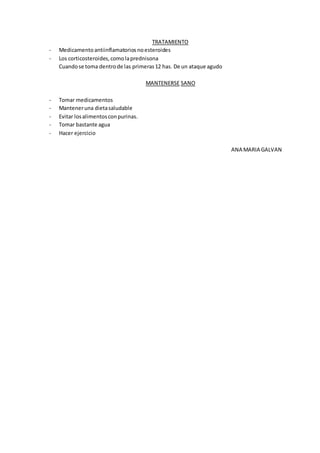 TRATAMIENTO
- Medicamentoantiinflamatorios noesteroides
- Los corticosteroides,comolaprednisona
Cuandose toma dentrode las primeras12 has. De un ataque agudo
MANTENERSE SANO
- Tomar medicamentos
- Manteneruna dietasaludable
- Evitar losalimentosconpurinas.
- Tomar bastante agua
- Hacer ejercicio
ANA MARIA GALVAN
 