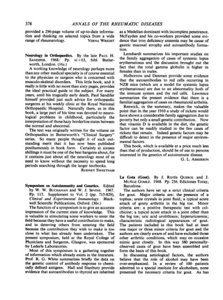 ANNALS OF THE RHEUMATIC DISEASES
provided a 296-page volume of up-to-date informa-
tion and thinking on selected topics from a wide
range of rheumatology. VERNA WRIGHT
Neurology in Orthopaedics. By the late PAUL H.
SANDIFER. 1968.' Pp. xi +63, bibl. Butter-
worth, London. (16s.)
A working knowledge of neurology perhaps more
than any other medical specialty is ofcourse essential
to the physician or surgeon who is concerned with
musculo-skeletal disorders. This little book, and it
really is little with no more than sixty pages, provides
the ideal practical guide to the subject. For many
years, until his tragically early death, Paul Sandifer
himself provided just such advice for orthopaedic
surgeons at his weekly clinic at the Royal National
Orthopaedic Hospital. Naturally there, as in this
book, a large part of his time was devoted to neuro-
logical problems in childhood, particularly the
interpretation of thosehazy borderline states between
the normal and abnormal.
The text was originally written for the volume on
Orthopaedics in Butterworth's "Clinical Surgery"
series. So many people thought it of such out-
standing merit that it has now been published
posthumously in book form. Certainly at sixteen
shillings it must be one ofthe best bargains about, for
it contains just about all the neurology most of us
need to know without the necessity to spend long
periods searching through the larger textbooks.
RODNEY SWEETNAM
Symposium on Autoimmunity and Genetics. Edited
by W. W. BUCHANAN and W. J. IRVINE. 1967.
Pp. 115. Supplement to Vol. 2 (pp. 715-829),
Clinical and Experimental Immunology. Black-
well Scientific Publications, Oxford. (30s.)
The function of a symposium is to give an accurate
impression of the current state of knowledge. This
is valuable in stimulating some workers to enter the
field because they have a useful contribution to make,
and in deterring others from entering the field
because the contribution they wish to make is too
close to what has already been undertaken. The
present symposium, held at the Royal College of
Physicians and Surgeons, Glasgow, was sponsored
by Lederle Laboratories.
Most of this symposium is a gathering together
of information which already exists in the literature.
Prof. R. G. White summarizes briefly the data on
the genetic control of antibody response to chemi-
cally defined antigens. Hall and Stanbury provide
evidence that autoantibodies to thyroid are inherited
as a Medelian dominant with incomplete penetrance.
McFayden and his co-workers provided some evi-
dence that iron deficiency anaemia may be cause of
gastric mucosal atrophy and autoantibody forma-
tion.
Leonhardt summarizes his important studies on
the family aggregation of cases of systemic lupus
erythematosus and the discussion brought out the
fact that the total gamma globulin is higher in
females than in males.
Holborrow and Denman provide some evidence
that the autoantibodies to red cells occurring in
NZB mice (which are a model for systemic lupus
erythematosus) are due to an abnormality both of
the immune system and the red cells. Lawrence
summarizes the present evidence that there is a
familial aggregation ofcases on rheumatoid arthritis.
Renwick, in the summary, makes the valuable
point that in the year 1910 a study of rickets would
have shown a considerable family aggregation due to
poverty but only a small genetic contribution. Now
that vitamin D is available in the diet, the genetic
factor can be readily studied in the few cases of
rickets that remain. Indeed genetic factors may be
difficult to detect in the presence of major environ-
mental factors.
This book, which is available at a price much less
than that of production, should be of use to persons
interested in the genetics of autoimmune disease.
G. L. ASHERSON
La Gota (Gout). By J. RoTEs QUEROL and J.
MUNOZ GOMEZ. 1968. Pp. 256. Ediciones Toray,
Barcelona.
The authors have set up a strict clinical criteria
for gout. Major criteria are: the presence of a
tophus; urate crystals in joint fluid; a typical acute
attack of gouty arthritis in the big toe. Minor
criteria are: a positive therapeutic test with col-
chicine; a typical acute attack in a joint other than
the big toe; uric acid urolithiasis; hyperuricaemia;
characteristic radiological appearances of gout.
The patients included in this book had at least
one major or three minor criteria for gout and the
authors are clearly aware of and have excluded those
other arthritic conditions, which may on occasion
mimic gout closely. In this way 380 personally-
observed cases of gout have been assembled and
form the basis of this book.
In discussing aetiological factors, the authors
believe that the role of alcohol may have been
over-emphasized. In a review of 100 patients
admitted to a special institute for alcoholism, none
presented the necessary criteria for gout. As has
378
 