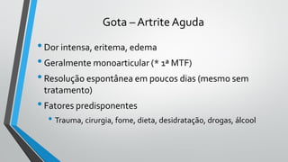 Gota – Artrite Aguda
•Dor intensa, eritema, edema
•Geralmente monoarticular (* 1ª MTF)
•Resolução espontânea em poucos dias (mesmo sem
tratamento)
•Fatores predisponentes
• Trauma, cirurgia, fome, dieta, desidratação, drogas, álcool
 