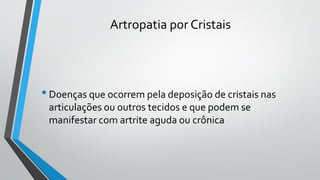 Artropatia por Cristais
•Doenças que ocorrem pela deposição de cristais nas
articulações ou outros tecidos e que podem se
manifestar com artrite aguda ou crônica
 