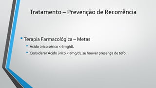 Tratamento – Prevenção de Recorrência
•Terapia Farmacológica – Metas
• Ácido úrico sérico < 6mg/dL
• Considerar Ácido úrico < 5mg/dL se houver presença de tofo
 