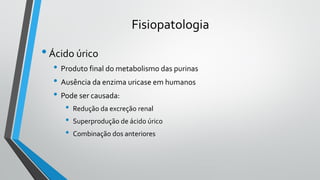 Fisiopatologia
•Ácido úrico
• Produto final do metabolismo das purinas
• Ausência da enzima uricase em humanos
• Pode ser causada:
• Redução da excreção renal
• Superprodução de ácido úrico
• Combinação dos anteriores
 