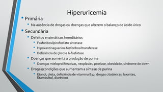 Hiperuricemia
• Primária
• Na ausência de drogas ou doenças que alterem o balanço de ácido úrico
• Secundária
• Defeitos enzimáticos hereditários
• Fosforibosilpirofosfato sintetase
• Hipoxantinaguanina fosforibosiltransferase
• Deficiência de glicose 6-fosfatase
• Doenças que aumenta a produção de purina
• Doenças mieloproliferativas, neoplasias, psoríase, obesidade, síndrome de down
• Drogas/condições que aumentam a síntese de purina
• Etanol, dieta, deficiência de vitamina B12, drogas citotóxicas, laxantes,
Etambultol, diuréticos
 