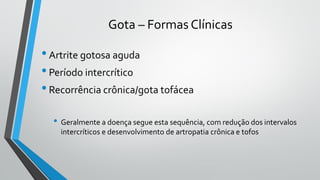 Gota – Formas Clínicas
•Artrite gotosa aguda
•Período intercrítico
•Recorrência crônica/gota tofácea
• Geralmente a doença segue esta sequência, com redução dos intervalos
intercríticos e desenvolvimento de artropatia crônica e tofos
 
