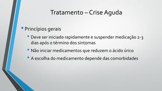 Tratamento – Crise Aguda
•Princípios gerais
• Deve ser iniciado rapidamente e suspender medicação 2-3
dias após o término dos sintomas
• Não iniciar medicamentos que reduzem o ácido úrico
• A escolha do medicamento depende das comorbidades
 