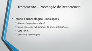 Tratamento – Prevenção de Recorrência
•Terapia Farmacológica – Indicações
• Ataques frequentes (> 2/ano)
• Sinais clínicos ou radiográficos de artrite crônica/tofos
• Gota + DRC
• Uricosúria > 1100mg/dia
 