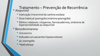 Tratamento – Prevenção de Recorrência
• Alopurinol
• Inativação irreversível da xantina oxidase
• Dose habitual 300mg/dia (máxima 900mg/dia)
• Efeitos colaterais: citopenias, farmacodermia, síndrome de
hipersensibilidade ao alopurinol
• Benzobromarona
• Uricosúrico
• Indicados em pacientes hipoexcretores
• 50-200mg/dia
• *Nefrolitíase
 