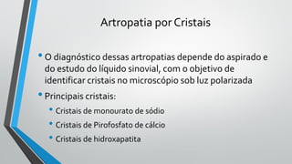 Artropatia por Cristais
•O diagnóstico dessas artropatias depende do aspirado e
do estudo do líquido sinovial, com o objetivo de
identificar cristais no microscópio sob luz polarizada
•Principais cristais:
• Cristais de monourato de sódio
• Cristais de Pirofosfato de cálcio
• Cristais de hidroxapatita
 