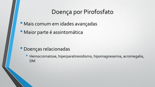 Doença por Pirofosfato
•Mais comum em idades avançadas
•Maior parte é assintomática
•Doenças relacionadas
• Hemocromatose, hiperparatireoidismo, hipomagnesemia, acromegalia,
DM
 