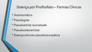 Doença por Pirofosfato – Formas Clínicas
•Assintomático
•Pseudogota
•Pseudoartrite reumatoide
•Pseudoosteoartrose
•Doença articular pseudoneuropática
 