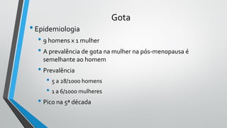 Gota
•Epidemiologia
• 9 homens x 1 mulher
• A prevalência de gota na mulher na pós-menopausa é
semelhante ao homem
• Prevalência
• 5 a 28/1000 homens
• 1 a 6/1000 mulheres
• Pico na 5ª década
 