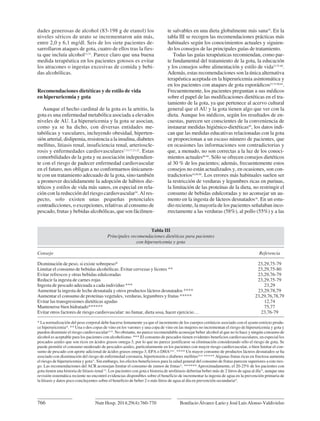 dades generosas de alcohol (83-198 g de etanol) los
niveles séricos de urato se incrementaron aún más,
entre 2,0 y 6,1 mg/dl. Seis de los siete pacientes de-
sarrollaron ataques de gota, cuatro de ellos tras la fies-
ta que incluía alcohol12,74
. Parece claro que una buena
medida terapéutica en los pacientes gotosos es evitar
los atracones o ingestas excesivas de comida y bebi-
das alcohólicas.
Recomendaciones dietéticas y de estilo de vida
en hiperuricemia y gota
Aunque el hecho cardinal de la gota es la artritis, la
gota es una enfermedad metabólica asociada a elevados
niveles de AU. La hiperuricemia y la gota se asocian,
como ya se ha dicho, con diversas entidades me-
tabólicas y vasculares, incluyendo obesidad, hiperten-
sión arterial, dislipemia, resistencia a la insulina, diabetes
mellitus, litiasis renal, insuficiencia renal, arterioscle-
rosis y enfermedades cardiovasculares7,13,17,21,22
. Estas
comorbilidades de la gota y su asociación independien-
te con el riesgo de padecer enfermedad cardiovascular
en el futuro, nos obligan a no conformarnos únicamen-
te con un tratamiento adecuado de la gota, sino también
a promover decididamente la adopción de hábitos die-
téticos y estilos de vida más sanos, en especial en rela-
ción con la reducción del riesgo cardiovascular29
. Al res-
pecto, solo existen unas pequeñas potenciales
contradicciones, o excepciones, relativas al consumo de
pescado, frutas y bebidas alcohólicas, que son fácilmen-
te salvables en una dieta globalmente más sana29
. En la
tabla III se recogen las recomendaciones prácticas más
habituales según los conocimientos actuales y siguien-
do los consejos de las principales guías de tratamiento.
Todas las guías terapéuticas recomiendan, como par-
te fundamental del tratamiento de la gota, la educación
y los consejos sobre alimentación y estilo de vida23,75-80
.
Además, estas recomendaciones son la única alternativa
terapéutica aceptada en la hiperuricemia asintomática y
en los pacientes con ataques de gota esporádicos23,75-80,84
.
Frecuentemente, los pacientes preguntan a sus médicos
sobre el papel de las modificaciones dietéticas en el tra-
tamiento de la gota, ya que pertenece al acervo cultural
general que el AU y la gota tienen algo que ver con la
dieta. Aunque los médicos, según los resultados de en-
cuestas, parecen ser conscientes de la conveniencia de
instaurar medidas higiénico-dietéticas85
, los datos indi-
can que las medidas educativas relacionadas con la gota
se proporcionan a un escaso número de pacientes, que
en ocasiones las informaciones son contradictorias y
que, a menudo, no son correctas a la luz de los conoci-
mientos actuales86-88
. Sólo se ofrecen consejos dietéticos
al 30 % de los pacientes; además, frecuentemente estos
consejos no están actualizados y, en ocasiones, son con-
tradictorios16,89,90
. Los errores más habituales suelen ser
la restricción de verduras y legumbres ricas en purinas,
la limitación de las proteínas de la dieta, no restringir el
consumo de bebidas edulcoradas y no aconsejar un au-
mento en la ingesta de lácteos desnatados16
. En un estu-
dio reciente, la mayoría de los pacientes señalaban inco-
rrectamente a las verduras (58%), al pollo (55%) y a las
766 Bonifacio Álvarez-Lario y José Luis Alonso-Valdivielso
Nutr Hosp. 2014;29(4):760-770
Tabla III
Principales recomendaciones dietéticas para pacientes
con hiperuricemia y gota
Consejo Referencia
Disminución de peso, si existe sobrepeso* 23,29,75-79
Limitar el consumo de bebidas alcohólicas. Evitar cervezas y licores ** 23,29,75-80
Evitar refrescos y otras bebidas edulcoradas 23,29,76-79
Reducir la ingesta de carnes rojas 23,29,75-79
Ingesta de pescado adecuada a cada individuo *** 23,29
Aumentar la ingesta de leche desnatada y otros productos lácteos desnatados **** 23,29,78,79
Aumentar el consumo de proteínas vegetales, verduras, legumbres y frutas ***** 23,29,76,78,79
Evitar las transgresiones dietéticas agudas 12,74
Mantenerse bien hidratado****** 75,77
Evitar otros factores de riesgo cardiovascular: no fumar, dieta sosa, hacer ejercicio… 23,76-79
* La normalización del peso corporal debe hacerse lentamente ya que el incremento de los cuerpos cetónicos asociado con el ayuno estricto produ-
ce hiperuricemia26
. ** Una o dos copas de vino en los varones y una copa de vino en las mujeres no incrementan el riesgo de hiperuricemia y gota y
pueden disminuir el riesgo cardiovascular23,29
. No obstante, no parece recomendable aconsejar beber alcohol al que no lo hace y ningún consumo de
alcohol es aceptable para los pacientes con alcoholismo. *** El consumo de pescados tienen evidentes beneficios cardiovasculares, en especial los
pescados azules que son ricos en ácidos grasos omega-3, por lo que no parece justificarse su eliminación considerando sólo el riesgo de gota. Se
puede permitir el consumo moderado de pescados azules, particularmente en los pacientes con mayor riesgo cardiovascular, o bien limitar el con-
sumo de pescado con aporte adicional de ácidos grasos omega-3, EPA o DHA29,81
. **** Un mayor consumo de productos lácteos desnatados se ha
asociado con disminución del riesgo de enfermedad coronaria, hipertensión o diabetes mellitus29,82
***** Algunas frutas ricas en fructosa aumenta
el riesgo de hiperuricemia y gota37
. Sin embargo, los efectos beneficiosos para la salud general del consumo de frutas parecen superiores a este ries-
go. Las recomendaciones del ACR aconsejan limitar el consumo de zumos de frutas23
. ****** Aproximadamente, el 20-25% de los pacientes con
gota tienen una historia de litiasis renal 22
. Los pacientes con gota e historia de urolitiasis deberían beber más de 2 litros de agua al día75
, aunque una
revisión sistemática reciente no encontró evidencias disponibles sobre el beneficio de incrementar la ingesta de agua en la prevención primaria de
la litiasis y datos poco concluyentes sobre el beneficio de beber 2 o más litros de agua al día en prevención secundaria83
.
06. HIPERURICEMIA_01. Interacción 26/03/14 12:00 Página 766
 