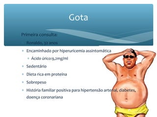 ∗ Primeira consulta:
∗ Ronaldo, 32 anos
∗ Encaminhado por hiperuricemia assintomática
∗ Ácido úrico:9,2mg/ml
∗ Sedentário
∗ Dieta rica em proteína
∗ Sobrepeso
∗ História familiar positiva para hipertensão arterial, diabetes,
doença coronariana
Gota
 