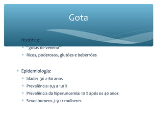 ∗ Histórico:
∗ “gotas de veneno”
∗ Ricos, poderosos, glutões e beberrões
∗ Epidemiologia:
∗ Idade: 30 a 60 anos
∗ Prevalência: 0,5 a 1,0 %
∗ Prevalência da hiperuricemia: 10 % após os 40 anos
∗ Sexo: homens 7-9 : 1 mulheres
Gota
 