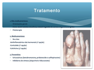 Tratamento
1. Não medicamentoso:
∗ Orientações gerais
∗ Dieta: abolir bebidas alcoólicas, reduzir ingestão de carnes e leguminosas-grãos
∗ Fisioterapia
2. Medicamentoso:
∗ Na crise:
-Antiinflamatórios não hormonais (1ª opção)
-Corticóide (2ª opção)
-Colchicina (3ª opção)
3. Preventivo:
∗ Uricosúricos (benzbromarona, probenecide e sulfinpirazone)
∗ Inibidores de síntese (alopurinol e febuxostate)
 
