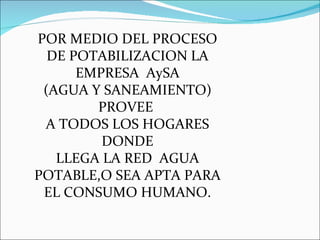 POR MEDIO DEL PROCESO DE POTABILIZACION LA EMPRESA  AySA (AGUA Y SANEAMIENTO) PROVEE  A TODOS LOS HOGARES DONDE LLEGA LA RED  AGUA POTABLE,O SEA APTA PARA EL CONSUMO HUMANO. 