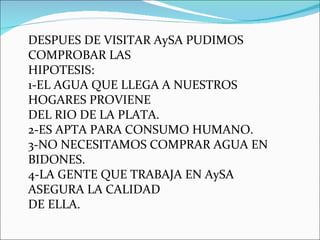DESPUES DE VISITAR AySA PUDIMOS COMPROBAR LAS HIPOTESIS: 1-EL AGUA QUE LLEGA A NUESTROS HOGARES PROVIENE DEL RIO DE LA PLATA. 2-ES APTA PARA CONSUMO HUMANO. 3-NO NECESITAMOS COMPRAR AGUA EN BIDONES. 4-LA GENTE QUE TRABAJA EN AySA ASEGURA LA CALIDAD  DE ELLA. 