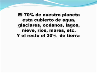 El 70% de nuestro planeta esta cubierto de agua, glaciares, océanos, lagos, nieve, ríos, mares, etc. Y el resto el 30%  de tierra  