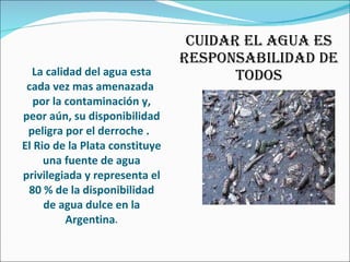 La calidad del agua esta cada vez mas amenazada  por la contaminación y, peor aún, su disponibilidad peligra por el derroche .  El Rio de la Plata constituye una fuente de agua privilegiada y representa el 80 % de la disponibilidad de agua dulce en la Argentina . CUIDAR EL AGUA ES RESPONSABILIDAD DE TODOS 