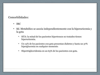Comorbilidades:
• IRC
• Sd. Metabólico se asocia independientemente con la hiperuricemia y
la gota
• HTA: la mitad de los pacientes hipertensos no tratados tienen
hiperuricemia.
• Un 15% de los pacientes con gota presentan diabetes y hasta un 37%
hiperglucemia en cualquier momento.
• Hipertrigliceridemia en un 63% de los pacientes con gota.
 
