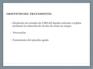 OBJETIVOS DEL TRATAMIENTO:
1. Disolución de cristales de UMS del liquido articular o tejidos
mediante la reducción de niveles de urato en sangre
1. Prevención
1. Tratamiento del episodio agudo
 