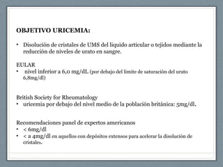 OBJETIVO URICEMIA:
• Disolución de cristales de UMS del liquido articular o tejidos mediante la
reducción de niveles de urato en sangre.
EULAR
• nivel inferior a 6,0 mg/dL (por debajo del limite de saturación del urato
6,8mg/dl)
British Society for Rheumatology
• uricemia por debajo del nivel medio de la población británica: 5mg/dl.
Recomendaciones panel de expertos americanos
• < 6mg/dl
• < a 4mg/dl en aquellos con depósitos extensos para acelerar la disolución de
cristales.
 