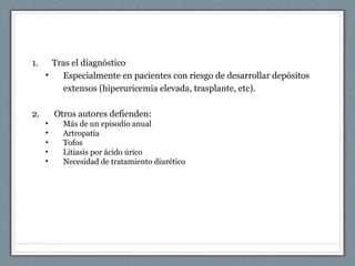 1. Tras el diagnóstico
• Especialmente en pacientes con riesgo de desarrollar depósitos
extensos (hiperuricemia elevada, trasplante, etc).
2. Otros autores defienden:
• Más de un episodio anual
• Artropatía
• Tofos
• Litiasis por ácido úrico
• Necesidad de tratamiento diurético
 
