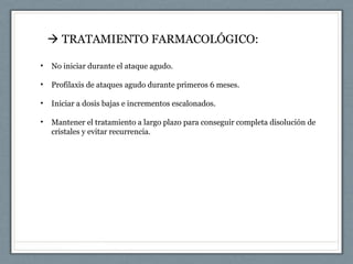 • No iniciar durante el ataque agudo.
• Profilaxis de ataques agudo durante primeros 6 meses.
• Iniciar a dosis bajas e incrementos escalonados.
• Mantener el tratamiento a largo plazo para conseguir completa disolución de
cristales y evitar recurrencia.
 TRATAMIENTO FARMACOLÓGICO:
 