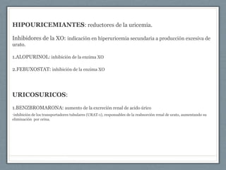 HIPOURICEMIANTES: reductores de la uricemia.
Inhibidores de la XO: indicación en hiperuricemia secundaria a producción excesiva de
urato.
1.ALOPURINOL: inhibición de la enzima XO
2.FEBUXOSTAT: inhibición de la enzima XO
URICOSURICOS:
1.BENZBROMARONA: aumento de la excreción renal de acido úrico
•inhibición de los transportadores tubulares (URAT-1), responsables de la reabsorción renal de urato, aumentando su
eliminación por orina.
 