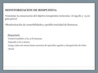 MONITORIZACION DE RESPUESTA:
•Constatar la consecución del objetivo terapéutico (uricemia <6 mg/dL y <5 en
gota grave)
•Monitorización de comorbilidades y posible toxicidad de fármacos.
Alopurinol:
•Control analítico a las 4-8 semanas.
•Segundo a los 3 meses.
•Luego cada seis meses hasta ausencia de episodios agudos y desaparición de tofos.
•Anual
 
