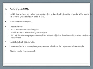1. ALOPURINOL
• La XO lo convierte en oxipurinol, metabolito activo de eliminación urinaria. Vida media de
12-17horas (Administrado 1 vez al día).
• Metabolizada en hígado.
• Dosis máxima:
• FDA: dosis máxima de 800mg/día.
• British Society of Rheumatology: 900md/día.
• EULAR: incrementar progresivamente hasta alcanzar objetivos de uricemia de pacientes con función
renal normal.
• Dosis habitual: 300mg/día.
• La reducción de la uricemia es proporcional a la dosis de Alopurinol administrada.
• Ajustar según función renal.
 