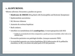 1. ALOPURINOL
•Efectos adversos: frecuentes y pueden ser graves
• Síndrome de DRESS (Drug Rash with Eosinophilia and Systemic Symptoms)
• Epidermiolisis necrotóxica
• Sd. Stevens-Johnson
• Aumento de enzimas hepáticas
• Rash cutáneo.
• Interfiere en metabolismo de la azatioprina y 6-mercaptopurina (inh XO)
• facilita la acumulación de éstos compuestos y puede provocar toxicidad, sobre todo en la
médula ósea.
• Precaución pacientes con patología tiroides. (ensayos aumento TSH)
• La toxicidad aumenta con ciertos haplotipos HLA infrecuentes de la población
caucásica, en IR y con dosis elevadas para el FG del paciente.
 