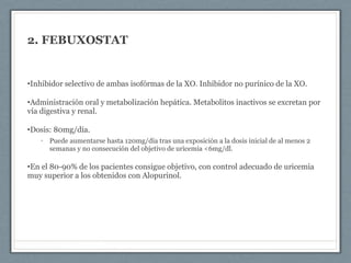 2. FEBUXOSTAT
•Inhibidor selectivo de ambas isofórmas de la XO. Inhibidor no purínico de la XO.
•Administración oral y metabolización hepática. Metabolitos inactivos se excretan por
vía digestiva y renal.
•Dosis: 80mg/día.
• Puede aumentarse hasta 120mg/día tras una exposición a la dosis inicial de al menos 2
semanas y no consecución del objetivo de uricemia <6mg/dl.
•En el 80-90% de los pacientes consigue objetivo, con control adecuado de uricemia
muy superior a los obtenidos con Alopurinol.
 