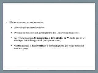 • Efectos adversos: no son frecuentes
• Elevación de enzimas hepáticas
• Precaución pacientes con patología tiroides. (Ensayos aumento TSH)
• No recomendado en C. isquemica o ICC ni ERC IV-V, hasta que no se
obtengan datos de seguridad. (Ensayos en curso).
• Contraindicado si azatioprina o 6-mercaptopurina por riesgo toxicidad
medular grave.
 