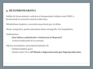 3. BENZBROMARONA
•Inhibe de forma potente y selectiva el transportador tubular renal URAT-1,
favoreciendo la excreción renal de ácido úrico.
•Metabolismo hepático y excreción mayoritaria por vía biliar.
•Dosis: 50mg/día y puede aumentarse hasta 200mg/día. Uso hospitalario.
•Indicaciones:
• Gota tofácea o poliarticular e intolerancia al Alopurinol
• Control inadecuado de la uricemia.
•Efectos secundarios: prescripción limitada UE
• Citolisis hepática grave
• Litiasis renal: CI en AP litiasis o hiperuricemia por hiperproducción.
 