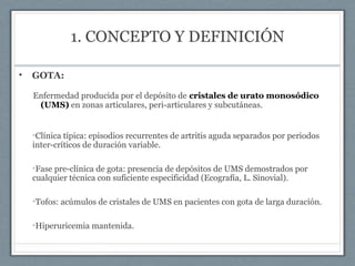 1. CONCEPTO Y DEFINICIÓN
• GOTA:
Enfermedad producida por el depósito de cristales de urato monosódico
(UMS) en zonas articulares, peri-articulares y subcutáneas.
•Clínica típica: episodios recurrentes de artritis aguda separados por periodos
inter-críticos de duración variable.
•Fase pre-clínica de gota: presencia de depósitos de UMS demostrados por
cualquier técnica con suficiente especificidad (Ecografía, L. Sinovial).
•Tofos: acúmulos de cristales de UMS en pacientes con gota de larga duración.
•Hiperuricemia mantenida.
 