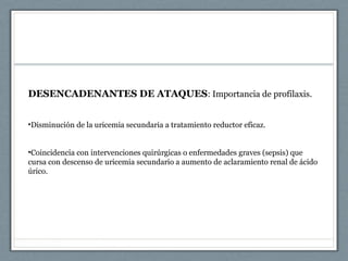 DESENCADENANTES DE ATAQUES: Importancia de profilaxis.
•Disminución de la uricemia secundaria a tratamiento reductor eficaz.
•Coincidencia con intervenciones quirúrgicas o enfermedades graves (sepsis) que
cursa con descenso de uricemia secundario a aumento de aclaramiento renal de ácido
úrico.
 