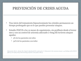 PREVENCIÓN DE CRISIS AGUDA
• Tras inicio del tratamiento hipouricemiante los cristales permanecen un
tiempo prolongado que en le que pueden presentar ataques.
• Estudio FOCUS a los 12 meses de seguimiento, sin profilaxis desde el tercer
mes y con un control de uricemia adecuado (<6mg/dl) tuvieron ataques
agudos:
• 5% de los pacientes sin tofos
• 30% de los pacientes con tofos
Schumacher HR, Jr., Becker MA, Lloyd E, MacDonald PA, Lademacher C. Febuxostat in the treatment of gout: 5-yr findings of the FOCUS
efficacy and safety study. Rheumatology (Oxford). 2009;48(2):188-94.
 