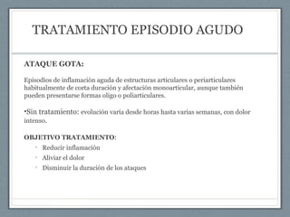 TRATAMIENTO EPISODIO AGUDO
ATAQUE GOTA:
Episodios de inflamación aguda de estructuras articulares o periarticulares
habitualmente de corta duración y afectación monoarticular, aunque también
pueden presentarse formas oligo o poliarticulares.
•Sin tratamiento: evolución varía desde horas hasta varias semanas, con dolor
intenso.
OBJETIVO TRATAMIENTO:
• Reducir inflamación
• Aliviar el dolor
• Disminuir la duración de los ataques
 