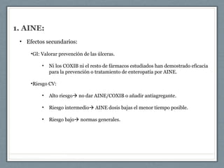 1. AINE:
• Efectos secundarios:
•GI: Valorar prevención de las úlceras.
• Ni los COXIB ni el resto de fármacos estudiados han demostrado eficacia
para la prevención o tratamiento de enteropatía por AINE.
•Riesgo CV:
• Alto riesgo no dar AINE/COXIB o añadir antiagregante.
• Riesgo intermedio AINE dosis bajas el menor tiempo posible.
• Riesgo bajo normas generales.
 