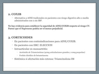 2. COXIB
• Alternativa a AINE tradionales en pacientes con riesgo digestivo alto o medio
administrados con o sin IBP.
No hay evidencia para establecer la seguridad de AINE/COXIB respecto al riesgo CV.
Parece que el Naproxeno podría ser el menos perjudicial.
3. CORTICOIDES
• En pacientes con contraindicaciones para AINE/COXIB.
• En pacientes con ERC: ELECCION
• Intraarticular en monoartritis:
• Acetónido de Triamcinolona (40mg articulaciones grandes y 10mg pequeñas)
• Fosfato disódico de betametasona
• Sistémica si afectación más extensa: Triamcinolona IM
 