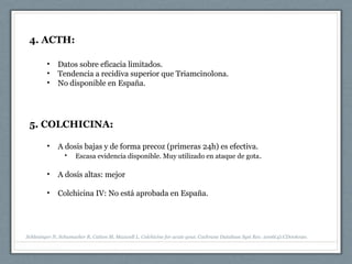 4. ACTH:
• Datos sobre eficacia limitados.
• Tendencia a recidiva superior que Triamcinolona.
• No disponible en España.
5. COLCHICINA:
• A dosis bajas y de forma precoz (primeras 24h) es efectiva.
• Escasa evidencia disponible. Muy utilizado en ataque de gota.
• A dosis altas: mejor
• Colchicina IV: No está aprobada en España.
Schlesinger N, Schumacher R, Catton M, Maxwell L. Colchicine for acute gout. Cochrane Database Syst Rev. 2006(4):CD006190.
 