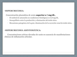 •HIPERURICEMIA:
Concentración plasmática de urato superior a 7 mg/dL.
• El umbral de saturación en condiciones fisiológicas es 6,8 mg/dL.
• Desequilibrio entre la producción y eliminación del ácido úrico.
• Mecanismo patogénico de la gota: disminución de la excreción renal de ácido úrico.
•HIPERURICEMIA ASINTOMÁTICA:
Concentraciones séricas elevadas de urato en ausencia de manifestaciones
clínicas de inflamación articular.
 