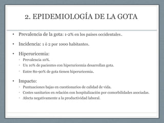 2. EPIDEMIOLOGÍA DE LA GOTA
• Prevalencia de la gota: 1-2% en los países occidentales.
• Incidencia: 1 ó 2 por 1000 habitantes.
• Hiperuricemia:
• Prevalencia 10%.
• Un 10% de pacientes con hiperuricemia desarrollan gota.
• Entre 80-90% de gota tienen hiperuricemia.
• Impacto:
• Puntuaciones bajas en cuestionarios de calidad de vida.
• Costes sanitarios en relación con hospitalización por comorbilidades asociadas.
• Afecta negativamente a la productividad laboral.
 