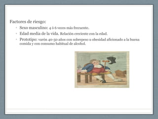 Factores de riesgo:
• Sexo masculino: 4 ó 6 veces más frecuente.
• Edad media de la vida. Relación creciente con la edad.
• Prototipo: varón 40-50 años con sobrepeso u obesidad aficionado a la buena
comida y con consumo habitual de alcohol.
 