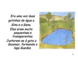 Era uma vez duas gotinhas de água a Gina e a Gena. Elas eram muito pequeninas e transparentes. Juntaram-se à gota a Guiomar, formando o lago Guedes. 
