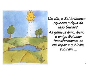 Um dia, o Sol brilhante aqueceu a água do lago Guedes. As gémeas Gina, Gena e amiga Guiomar transformaram-se em vapor e subiram, subiram,…. 