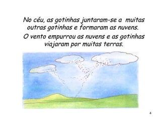 No céu, as gotinhas juntaram-se a  muitas outras gotinhas e formaram as nuvens.  O vento empurrou as nuvens e as gotinhas viajaram por muitas terras. 
