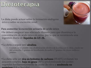 La dieta puede actuar sobre la formación endógena                             de acido
úrico o sobre su excreción renal:

Para aumentar la excreción urinaria de acido úrico
Se deberá asegurar una adecuada diuresis para que disminuya la
concentración de acido úrico en orina, por lo que se recomienda una
ingestión diaria de líquidos de 2.5 -3L.
                                    -3L

La   dieta a seguir será alcalina.
                          alcalina
      •   Cuando no es posible una alcalinización efectiva de la orina con la dieta, puede ser
          útil prescribir 2 gramos de bicarbonato de sodio o 3 gramos de citrato sódico o
          potasio.


Ladieta sebe ser rica en hidratos de carbono (55-60%) evitando los
azucares simples, baja en grasa (30%) predominando los aceites
vegetales fundamentalmente de aceite de oliva y moderada en
 